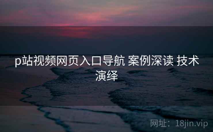 p站视频网页入口导航 案例深读 技术演绎