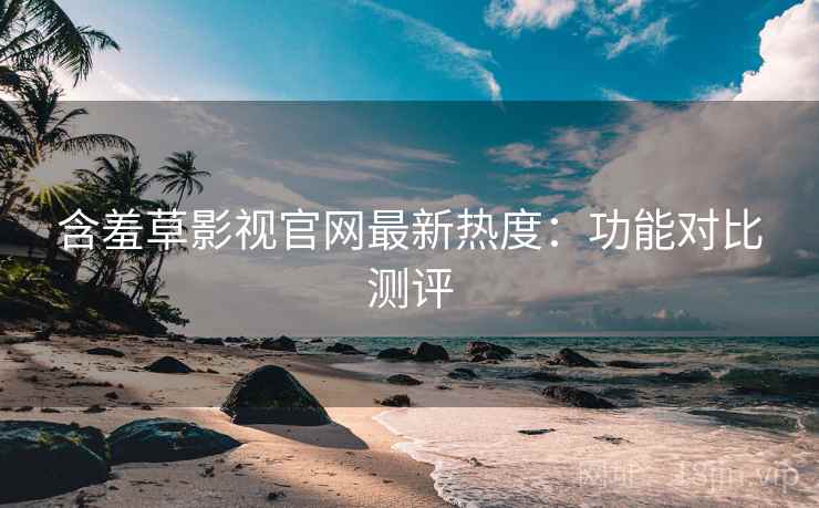 含羞草影视官网最新热度：功能对比测评