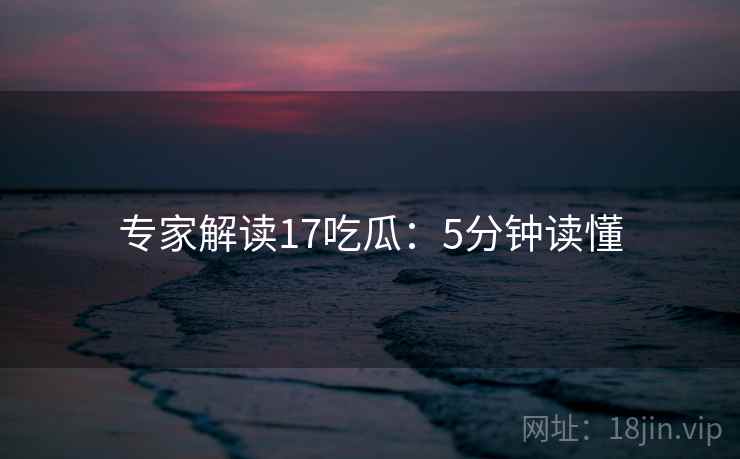 专家解读17吃瓜：5分钟读懂
