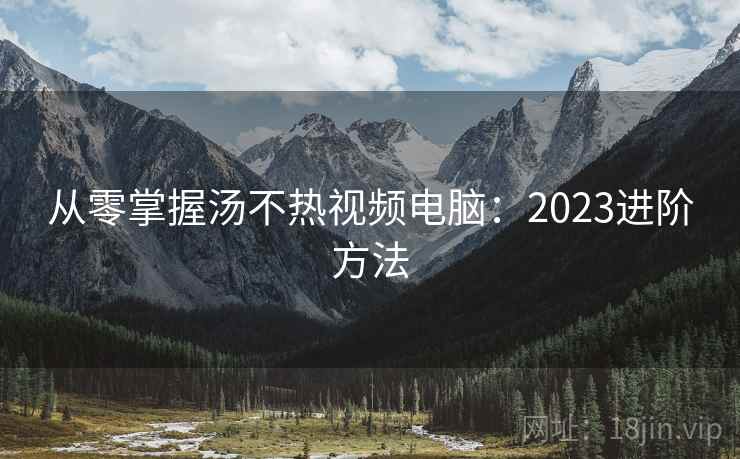 从零掌握汤不热视频电脑：2023进阶方法