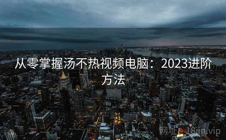 从零掌握汤不热视频电脑：2023进阶方法