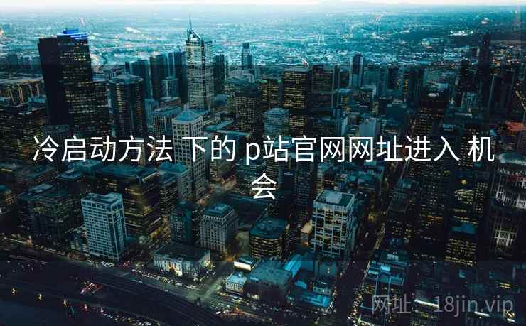冷启动方法 下的 p站官网网址进入 机会