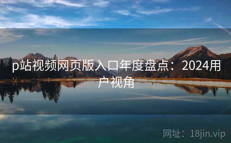 p站视频网页版入口年度盘点：2024用户视角