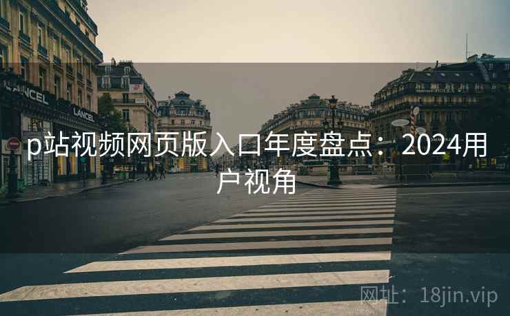 p站视频网页版入口年度盘点：2024用户视角