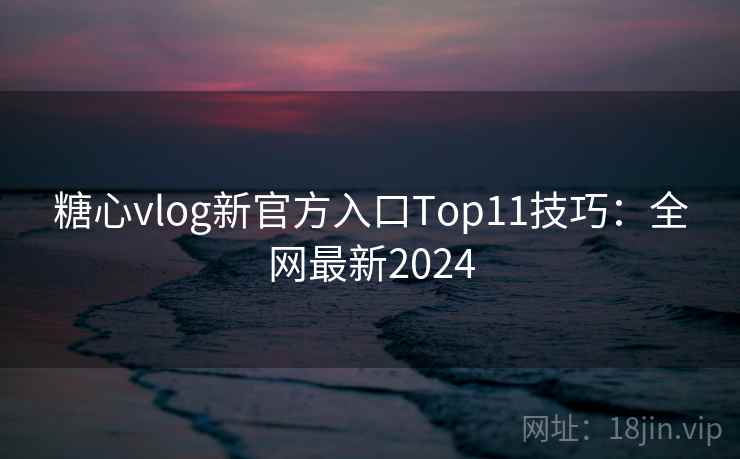 糖心vlog新官方入口Top11技巧：全网最新2024