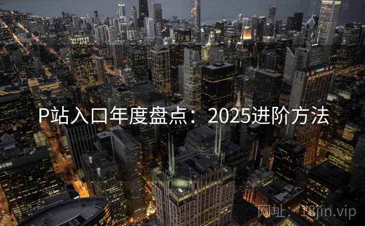 P站入口年度盘点：2025进阶方法