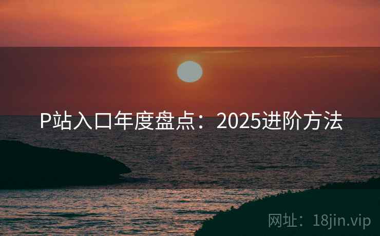 P站入口年度盘点：2025进阶方法