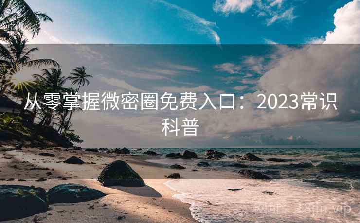 从零掌握微密圈免费入口：2023常识科普