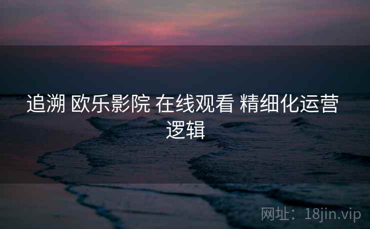 追溯 欧乐影院 在线观看 精细化运营 逻辑