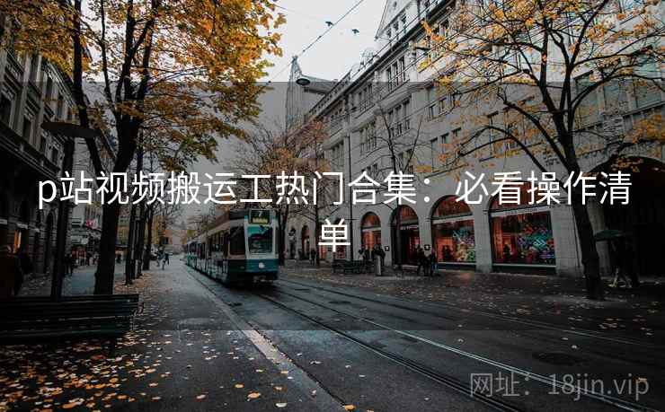 p站视频搬运工热门合集：必看操作清单