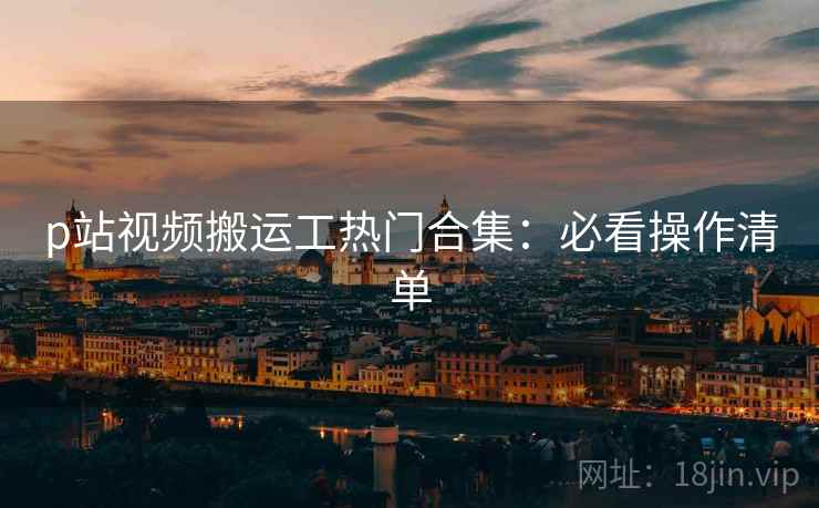 p站视频搬运工热门合集：必看操作清单