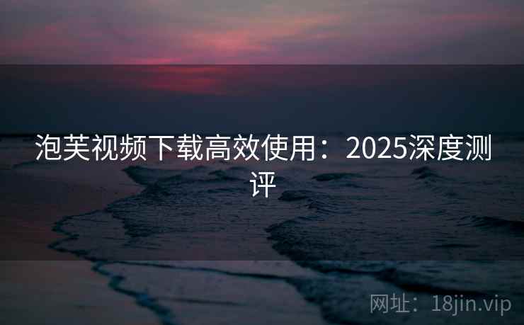泡芙视频下载高效使用：2025深度测评