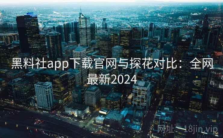 黑料社app下载官网与探花对比：全网最新2024