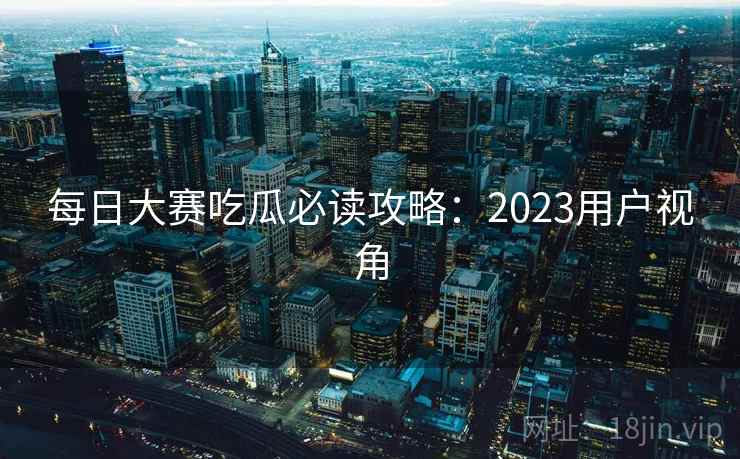 每日大赛吃瓜必读攻略：2023用户视角