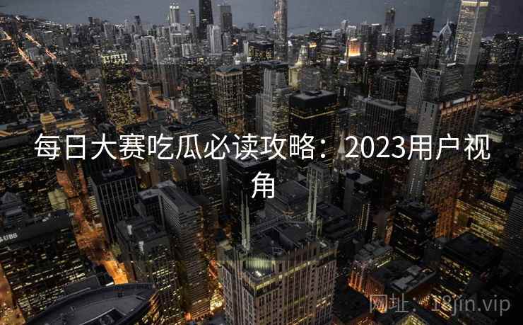 每日大赛吃瓜必读攻略：2023用户视角