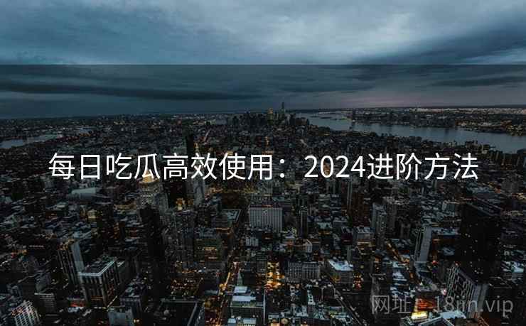 每日吃瓜高效使用：2024进阶方法