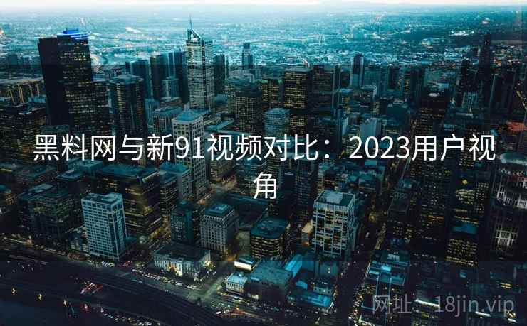 黑料网与新91视频对比：2023用户视角