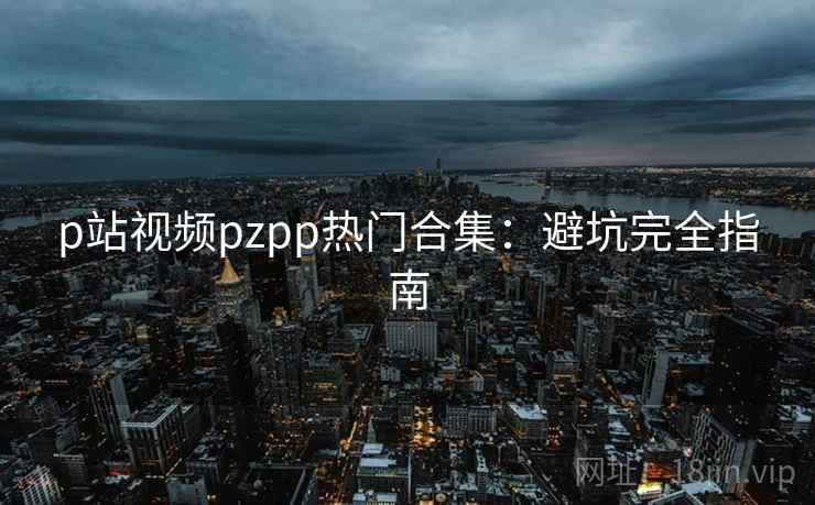 p站视频pzpp热门合集：避坑完全指南