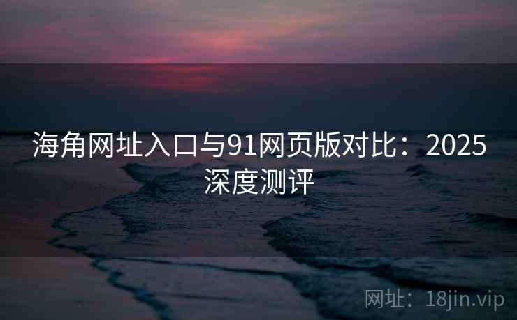 海角网址入口与91网页版对比：2025深度测评
