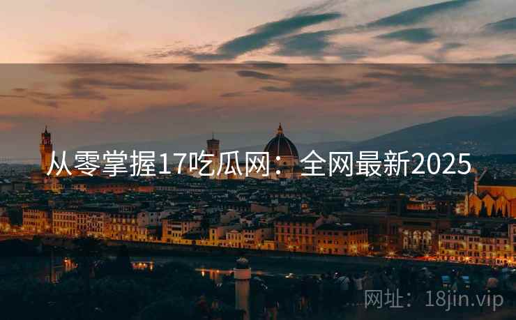 从零掌握17吃瓜网：全网最新2025