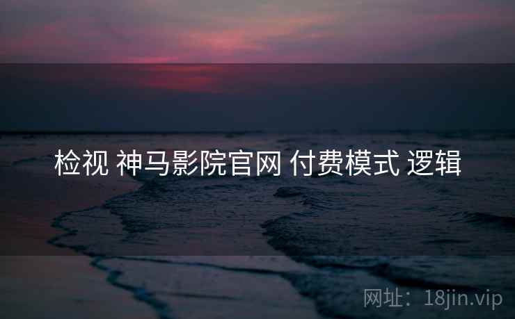 检视 神马影院官网 付费模式 逻辑